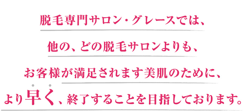 脱毛専門サロン・グレースでは、他の、どの脱毛サロンよりも、お客様が満足されます美肌のために、より早く終了することを目指しております。
