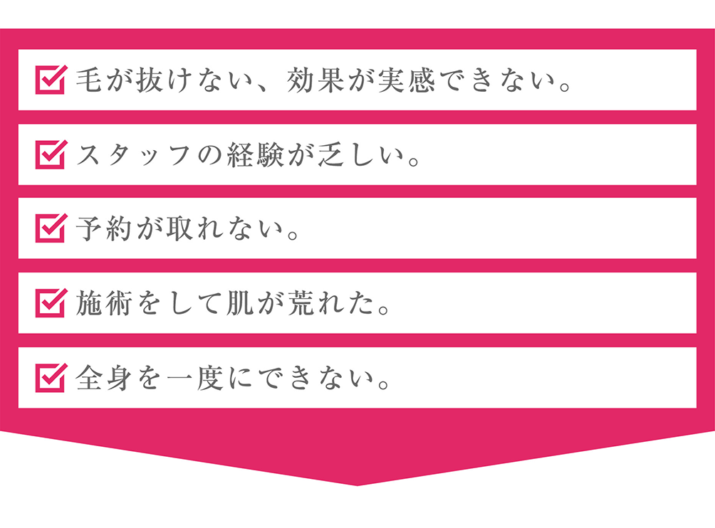 毛が抜けない、効果が実感できない。スタッフの経験が乏しい。予約が取れない。施術をして肌が荒れた。全身を一度にできない。