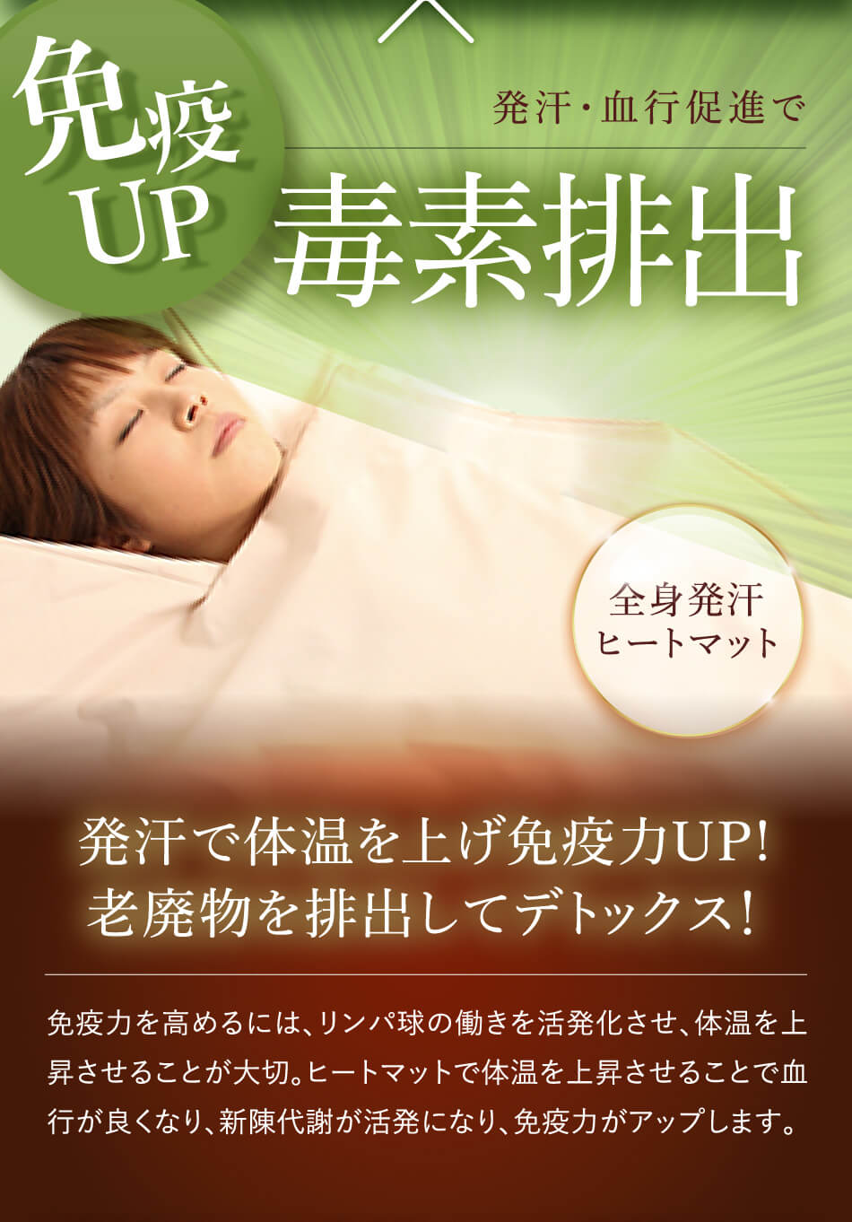 発汗・血行促進で毒素排出発汗で体温を上げ免疫力UP!老廃物を排出してデトックス！免疫力を高めるには、リンパ球の働きを活発化させ、体温を上昇させることが大切。ヒートマットで体温を上昇させることで血行が良くなり、新陳代謝が活発になり、免疫力がアップします。