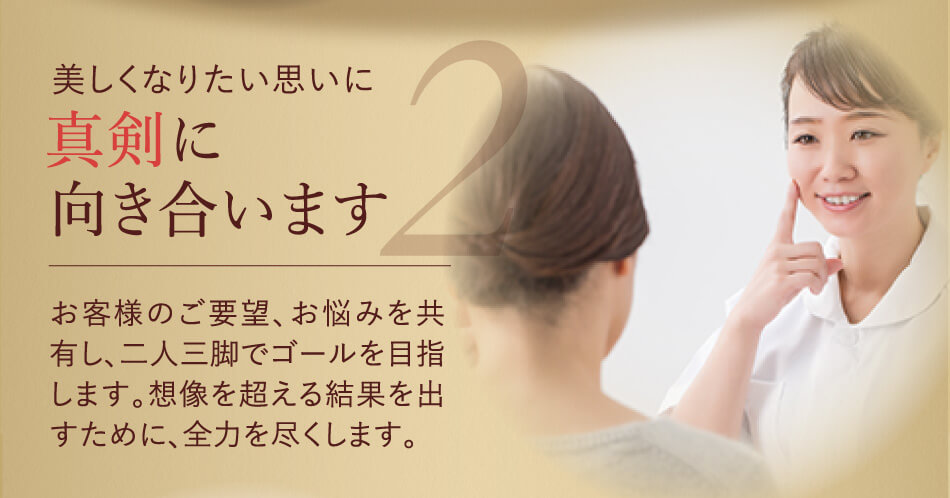 美しくなりたい思いに真剣に向き合います お客様のご要望、お悩みを共有し、二人三脚でゴールを目指します。想像を超える結果を出すために、全力を尽くします。 