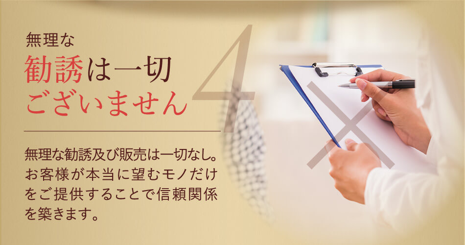 無理な勧誘は一切ございません 無理な勧誘及び販売は一切なし。お客様が本当に望むモノだけをご提供することで信頼関係を築きます。 