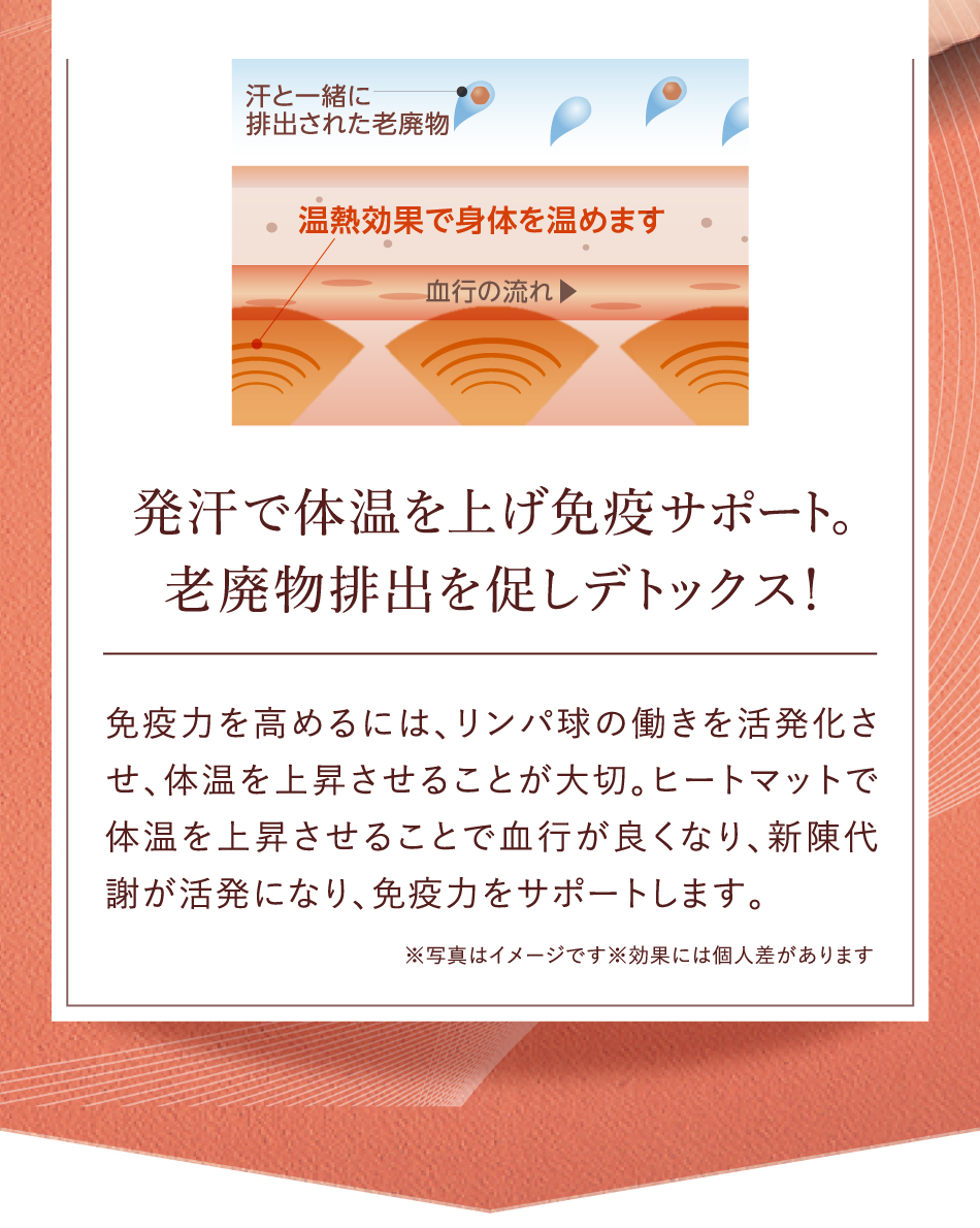 発汗で体温を上げ免疫サポート。老廃物排出を促しデトックス！ 免疫力を高めるには、リンパ球の働きを活発化させ、体温を上昇させることが大切。ヒートマットで体温を上昇させることで血行が良くなり、新陳代謝が活発になり、免疫力をサポートします。